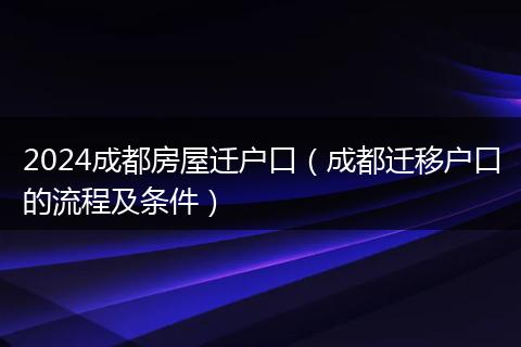 2024成都房屋迁户口（成都迁移户口的流程及条件）