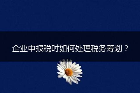 企业申报税时如何处理税务筹划？