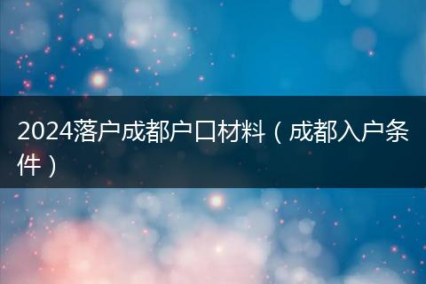 2024落户成都户口材料（成都入户条件）