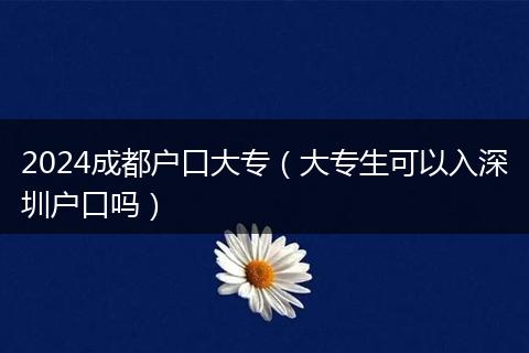 2024成都户口大专（大专生可以入深圳户口吗）