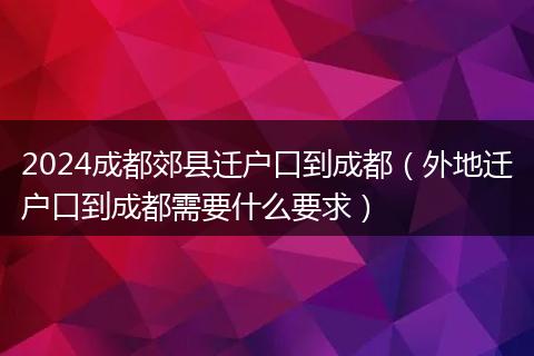 2024成都郊县迁户口到成都（外地迁户口到成都需要什么要求）