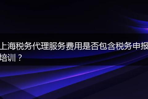 上海税务代理服务费用是否包含税务申报培训?