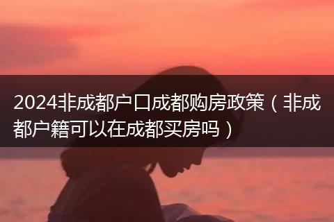 2024非成都户口成都购房政策（非成都户籍可以在成都买房吗）