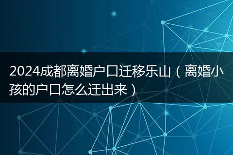2024成都离婚户口迁移乐山（离婚小孩的户口怎么迁出来）