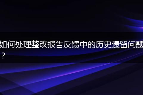 如何处理整改报告反馈中的历史遗留问题？