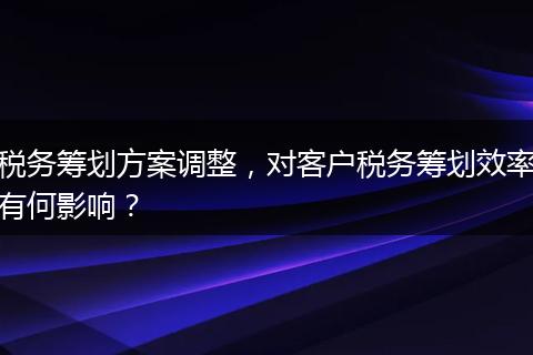 税务筹划方案调整，对客户税务筹划效率有何影响？
