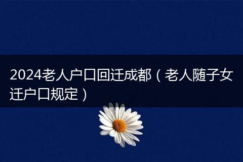 2024老人户口回迁成都（老人随子女迁户口规定）