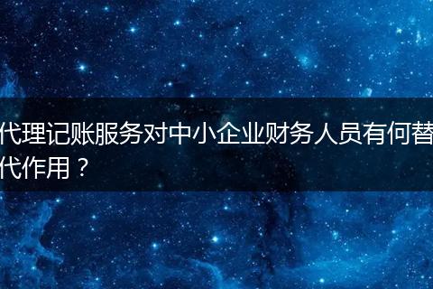 代理记账服务对中小企业财务人员有何替代作用？