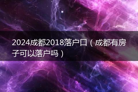 2024成都2018落户口（成都有房子可以落户吗）