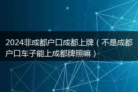 2024非成都户口成都上牌（不是成都户口车子能上成都牌照嘛）