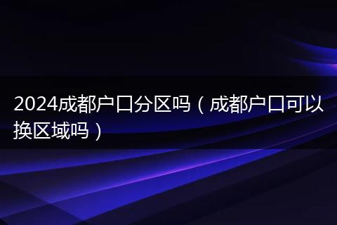 2024成都户口分区吗(成都户口可以换区域吗)