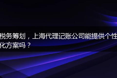 税务筹划，上海代理记账公司能提供个性化方案吗？