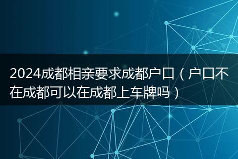 2024成都相亲要求成都户口（户口不在成都可以在成都上车牌吗）