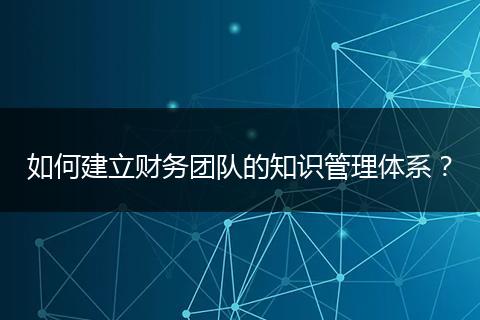 如何建立财务团队的知识管理体系?