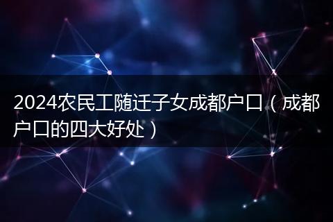 2024农民工随迁子女成都户口(成都户口的四大好处)