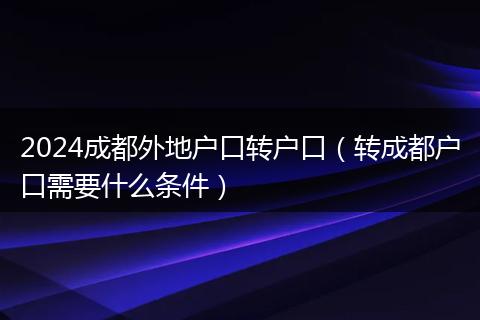 2024成都外地户口转户口(转成都户口需要什么条件)