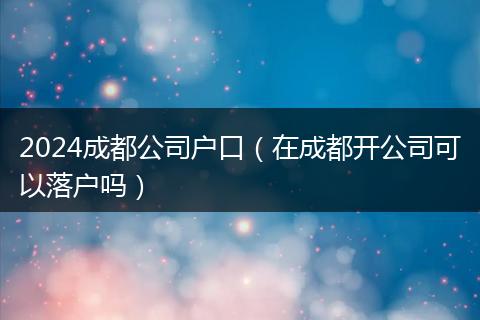 2024成都公司户口(在成都开公司可以落户吗)