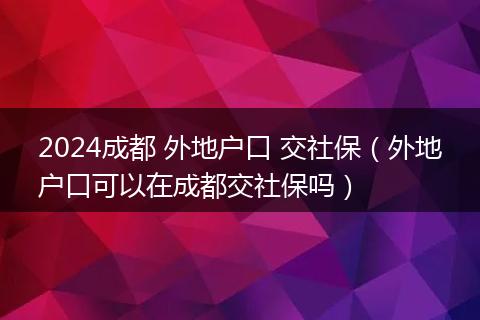 2024成都 外地户口 交社保（外地户口可以在成都交社保吗）