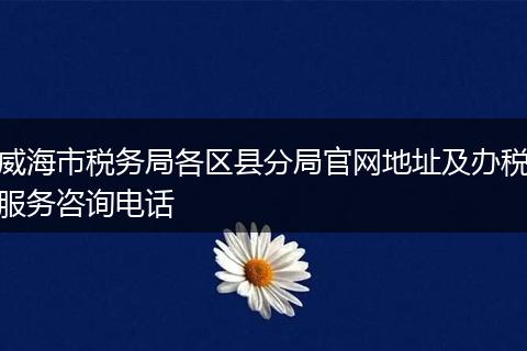 威海市税务局各区县分局官网地址及办税服务咨询电话