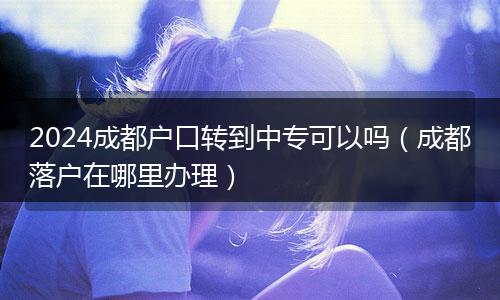 2024成都户口转到中专可以吗(成都落户在哪里办理)