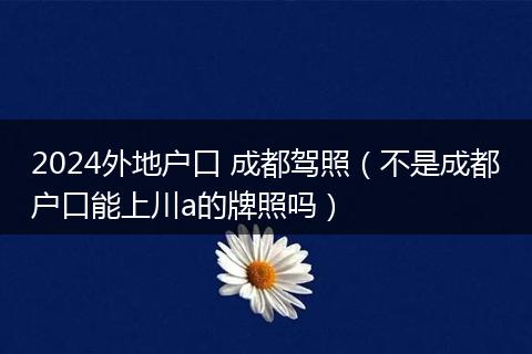 2024外地户口 成都驾照(不是成都户口能上川a的牌照吗)