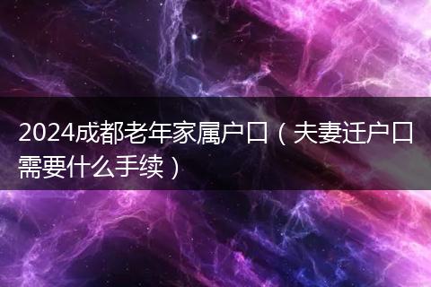 2024成都老年家属户口(夫妻迁户口需要什么手续)