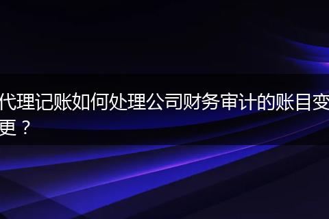 代理记账如何处理公司财务审计的账目变更?