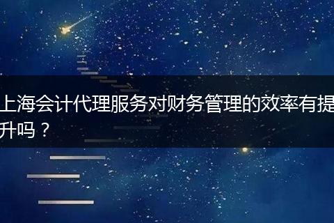上海会计代理服务对财务管理的效率有提升吗？