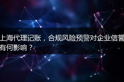 上海代理记账，合规风险预警对企业信誉有何影响？