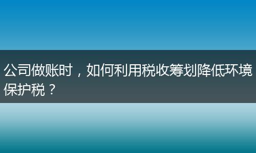 公司做账时,如何利用税收筹划降低环境保护税?