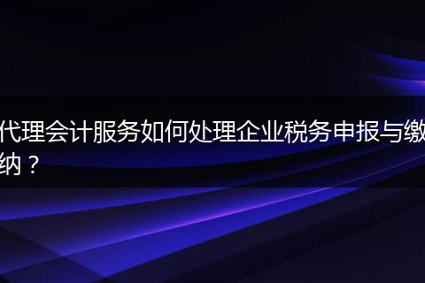 代理会计服务如何处理企业税务申报与缴纳？