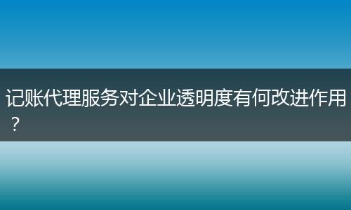 记账代理服务对企业透明度有何改进作用？