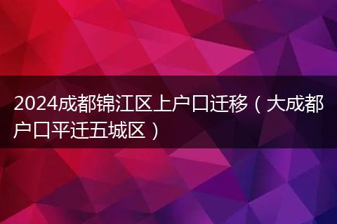 2024成都锦江区上户口迁移（大成都户口平迁五城区）