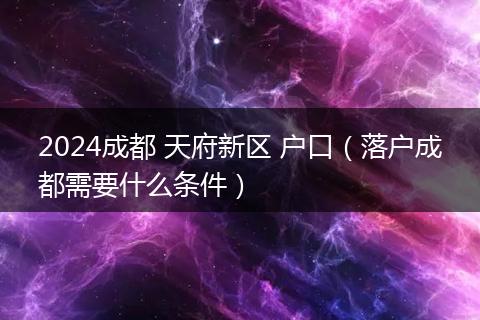 2024成都 天府新区 户口（落户成都需要什么条件）
