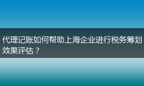 代理记账如何帮助上海企业进行税务筹划效果评估？