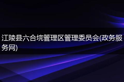 江陵县六合垸管理区管理委员会(政务服务网)