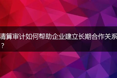 清算审计如何帮助企业建立长期合作关系？