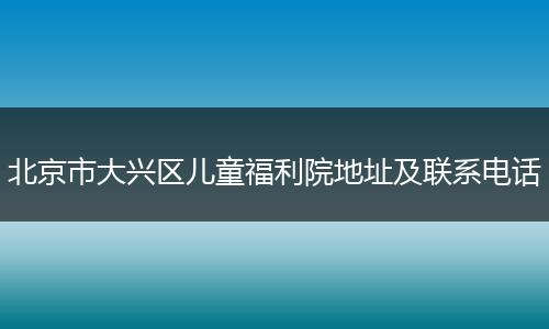 北京市大兴区儿童福利院地址及联系电话