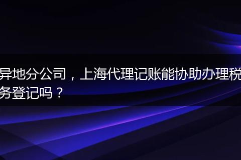 异地分公司，上海代理记账能协助办理税务登记吗？