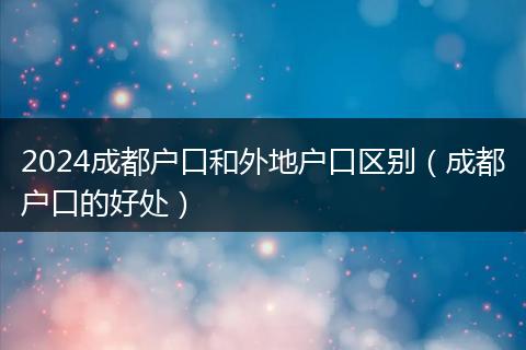 2024成都户口和外地户口区别（成都户口的好处）