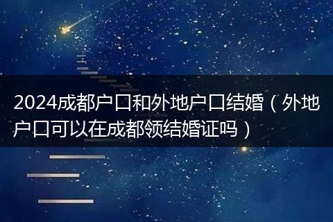 2024成都户口和外地户口结婚（外地户口可以在成都领结婚证吗）