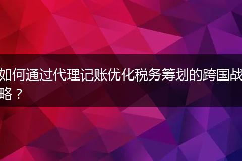 如何通过代理记账优化税务筹划的跨国战略?