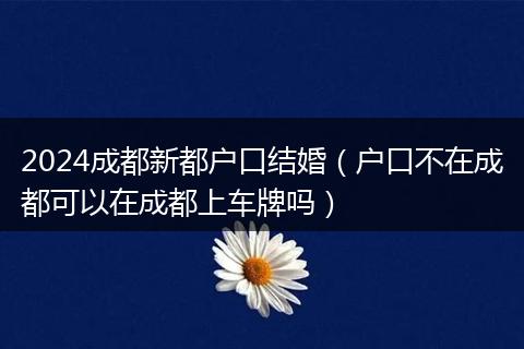 2024成都新都户口结婚(户口不在成都可以在成都上车牌吗)