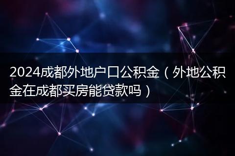 2024成都外地户口公积金（外地公积金在成都买房能贷款吗）