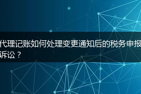 代理记账如何处理变更通知后的税务申报诉讼？