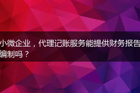 小微企业,代理记账服务能提供财务报告编制吗?