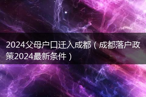 2024父母户口迁入成都（成都落户政策2024最新条件）