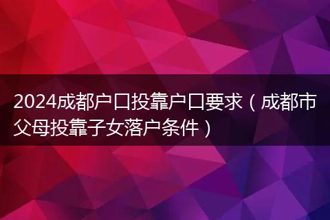 2024成都户口投靠户口要求（成都市父母投靠子女落户条件）