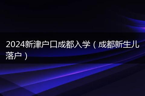 2024新津户口成都入学（成都新生儿落户）