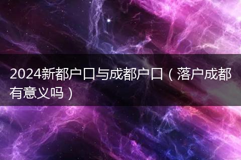 2024新都户口与成都户口(落户成都有意义吗)